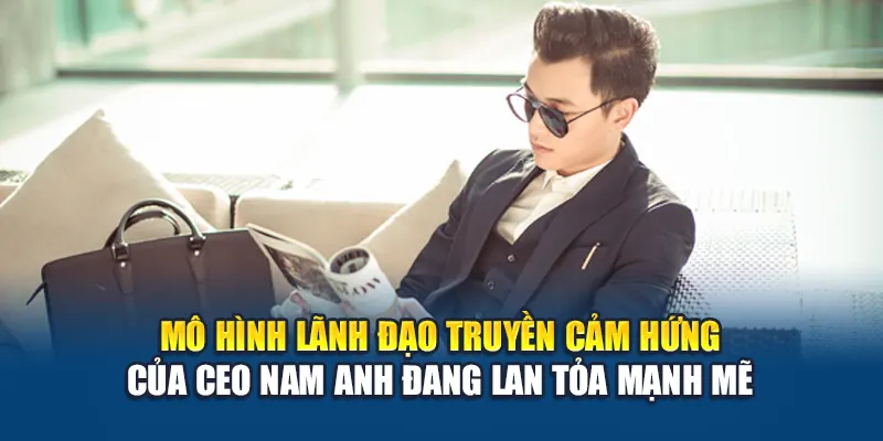Mô hình lãnh đạo truyền cảm hứng của CEO Nam Anh đang lan tỏa mạnh mẽ