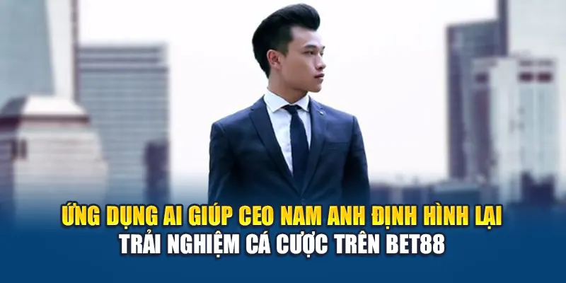 Ứng dụng AI giúp CEO Nam Anh định hình lại trải nghiệm cá cược trên Bet88